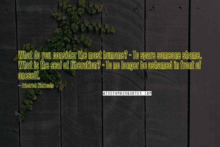 Friedrich Nietzsche Quotes: What do you consider the most humane? - To spare someone shame. What is the seal of liberation? - To no longer be ashamed in front of oneself.