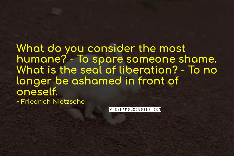 Friedrich Nietzsche Quotes: What do you consider the most humane? - To spare someone shame. What is the seal of liberation? - To no longer be ashamed in front of oneself.