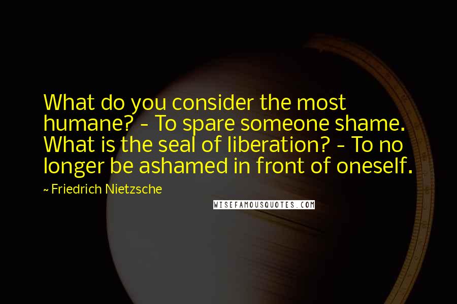 Friedrich Nietzsche Quotes: What do you consider the most humane? - To spare someone shame. What is the seal of liberation? - To no longer be ashamed in front of oneself.