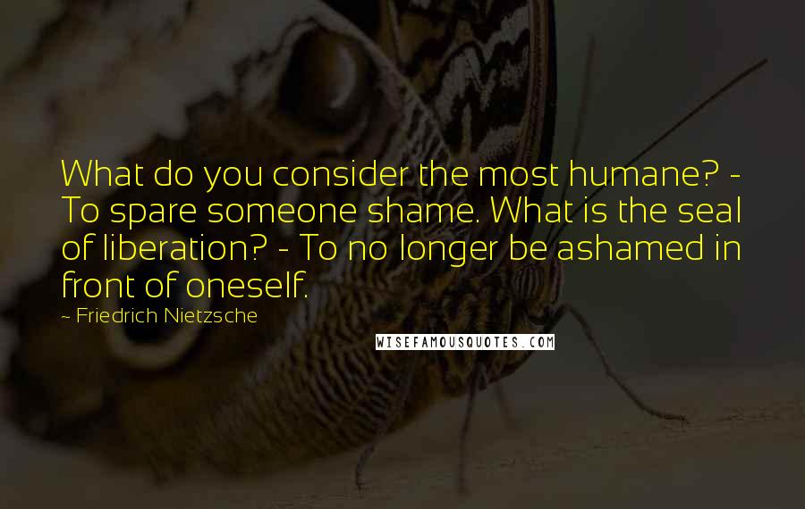 Friedrich Nietzsche Quotes: What do you consider the most humane? - To spare someone shame. What is the seal of liberation? - To no longer be ashamed in front of oneself.