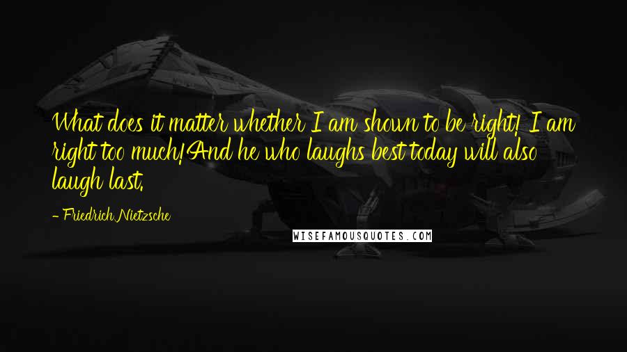 Friedrich Nietzsche Quotes: What does it matter whether I am shown to be right! I am right too much!And he who laughs best today will also laugh last.