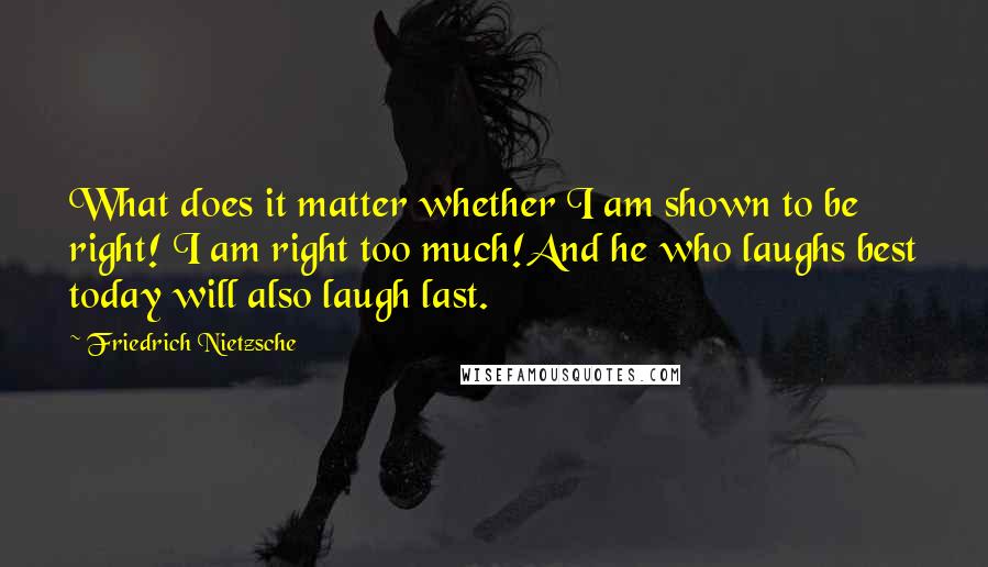 Friedrich Nietzsche Quotes: What does it matter whether I am shown to be right! I am right too much!And he who laughs best today will also laugh last.