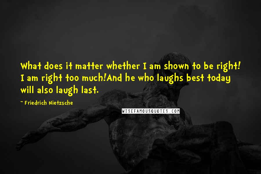 Friedrich Nietzsche Quotes: What does it matter whether I am shown to be right! I am right too much!And he who laughs best today will also laugh last.