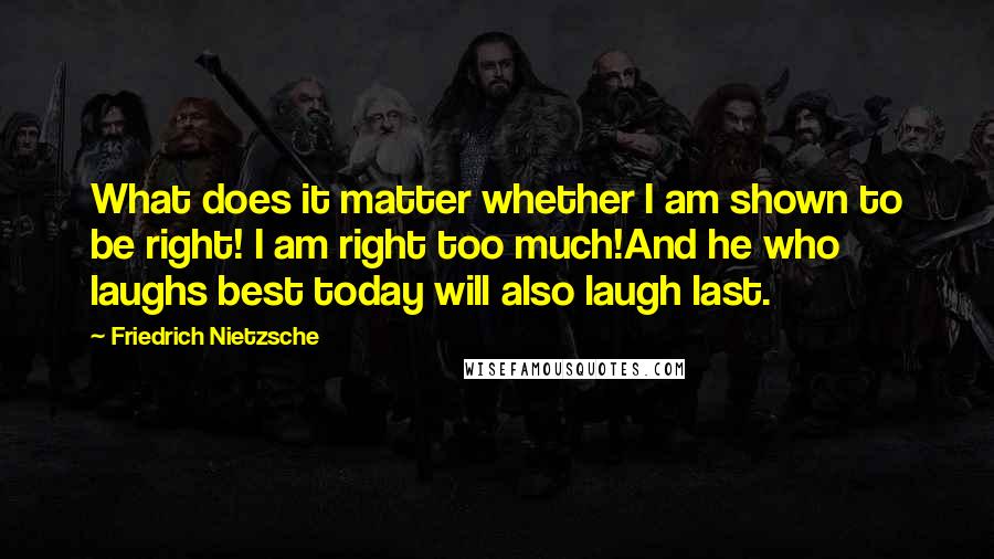 Friedrich Nietzsche Quotes: What does it matter whether I am shown to be right! I am right too much!And he who laughs best today will also laugh last.