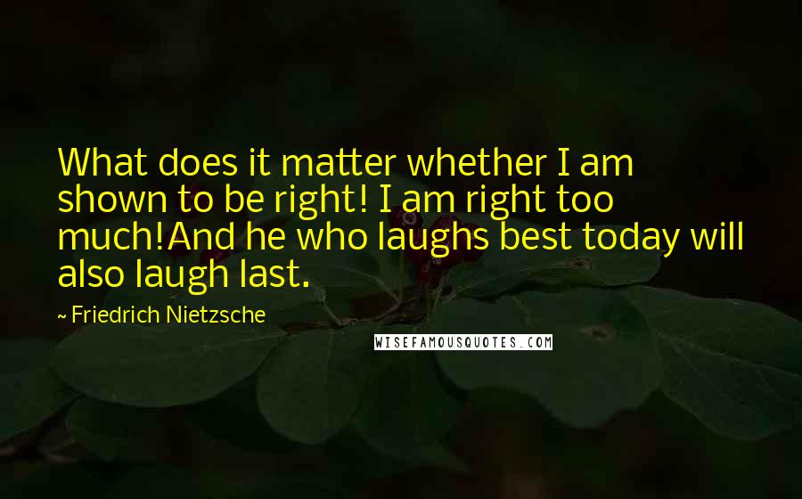Friedrich Nietzsche Quotes: What does it matter whether I am shown to be right! I am right too much!And he who laughs best today will also laugh last.