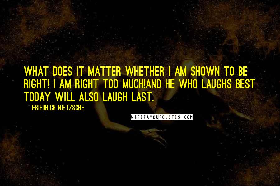 Friedrich Nietzsche Quotes: What does it matter whether I am shown to be right! I am right too much!And he who laughs best today will also laugh last.