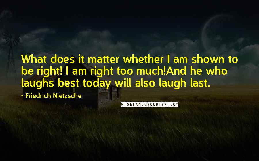 Friedrich Nietzsche Quotes: What does it matter whether I am shown to be right! I am right too much!And he who laughs best today will also laugh last.