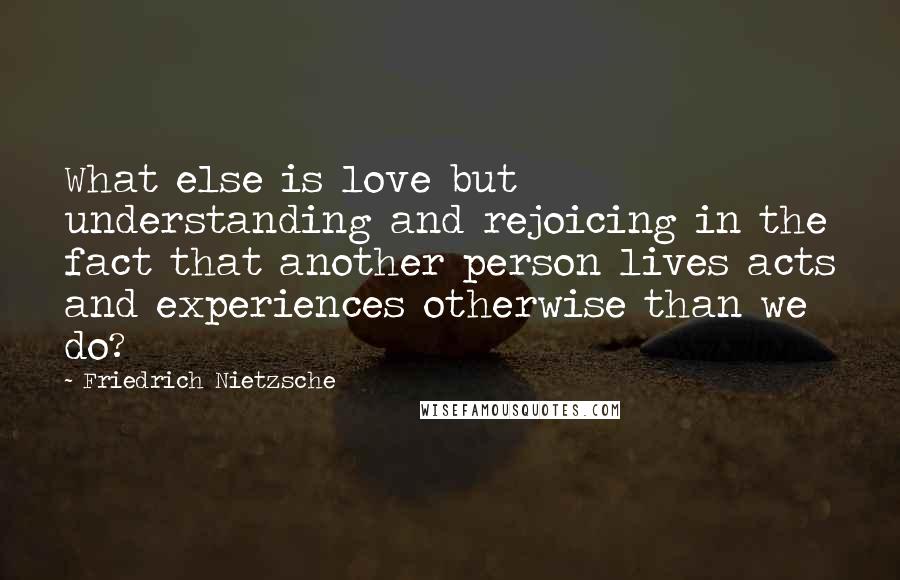 Friedrich Nietzsche Quotes: What else is love but understanding and rejoicing in the fact that another person lives acts and experiences otherwise than we do?