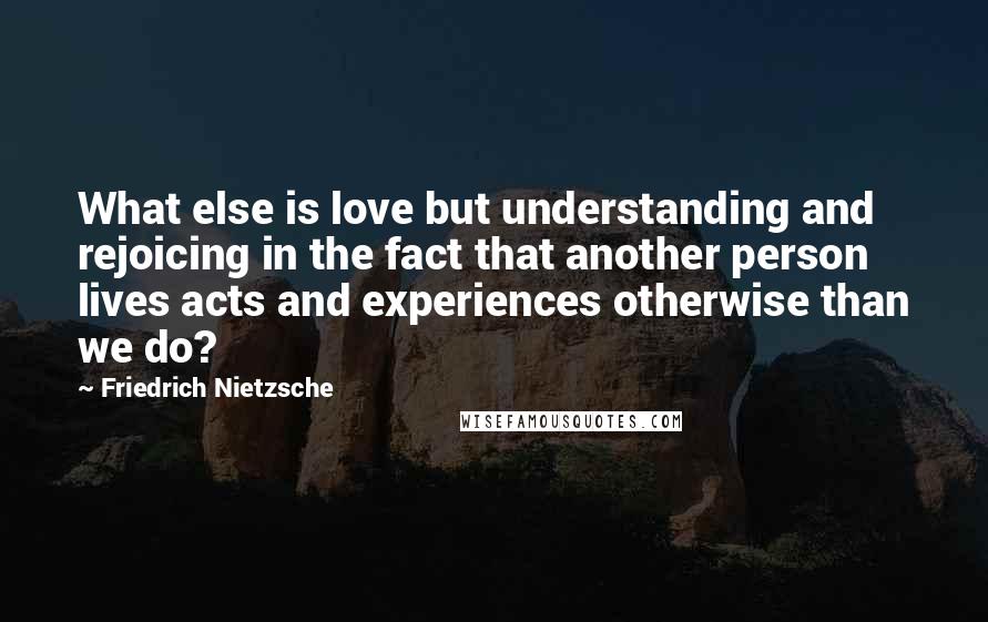 Friedrich Nietzsche Quotes: What else is love but understanding and rejoicing in the fact that another person lives acts and experiences otherwise than we do?