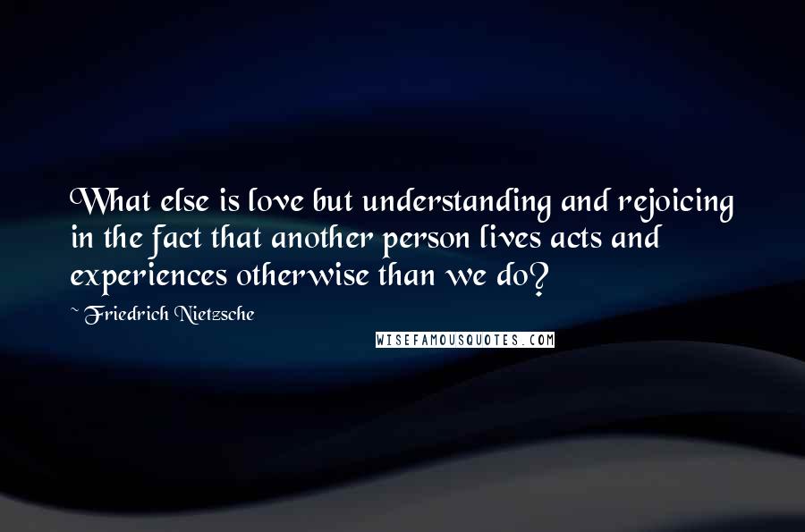 Friedrich Nietzsche Quotes: What else is love but understanding and rejoicing in the fact that another person lives acts and experiences otherwise than we do?