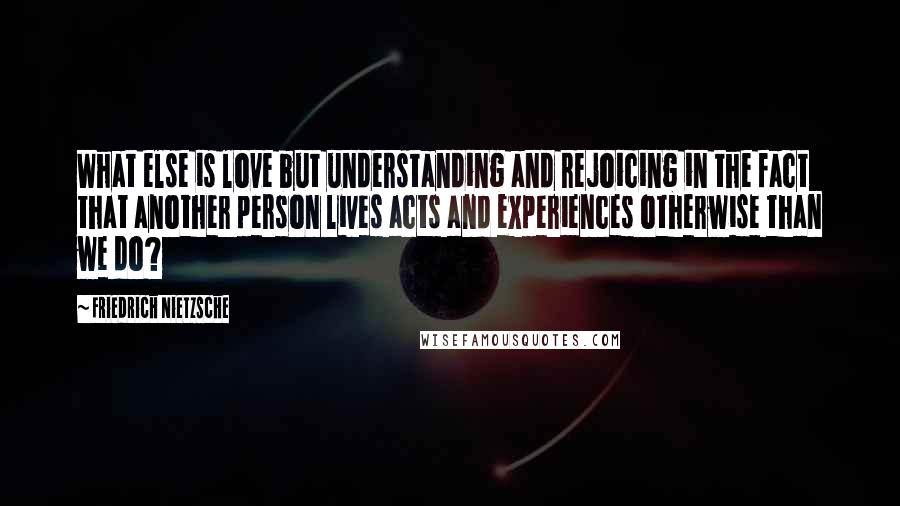 Friedrich Nietzsche Quotes: What else is love but understanding and rejoicing in the fact that another person lives acts and experiences otherwise than we do?