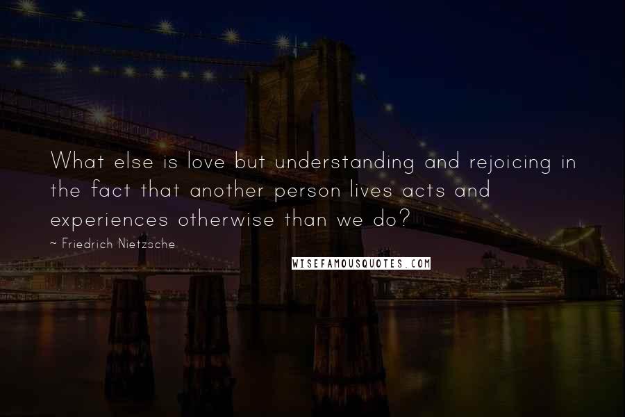 Friedrich Nietzsche Quotes: What else is love but understanding and rejoicing in the fact that another person lives acts and experiences otherwise than we do?