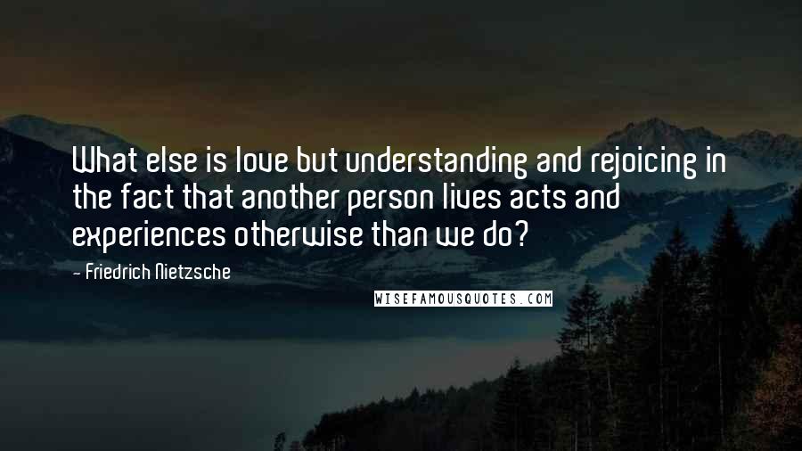 Friedrich Nietzsche Quotes: What else is love but understanding and rejoicing in the fact that another person lives acts and experiences otherwise than we do?