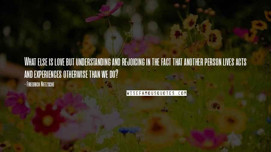 Friedrich Nietzsche Quotes: What else is love but understanding and rejoicing in the fact that another person lives acts and experiences otherwise than we do?