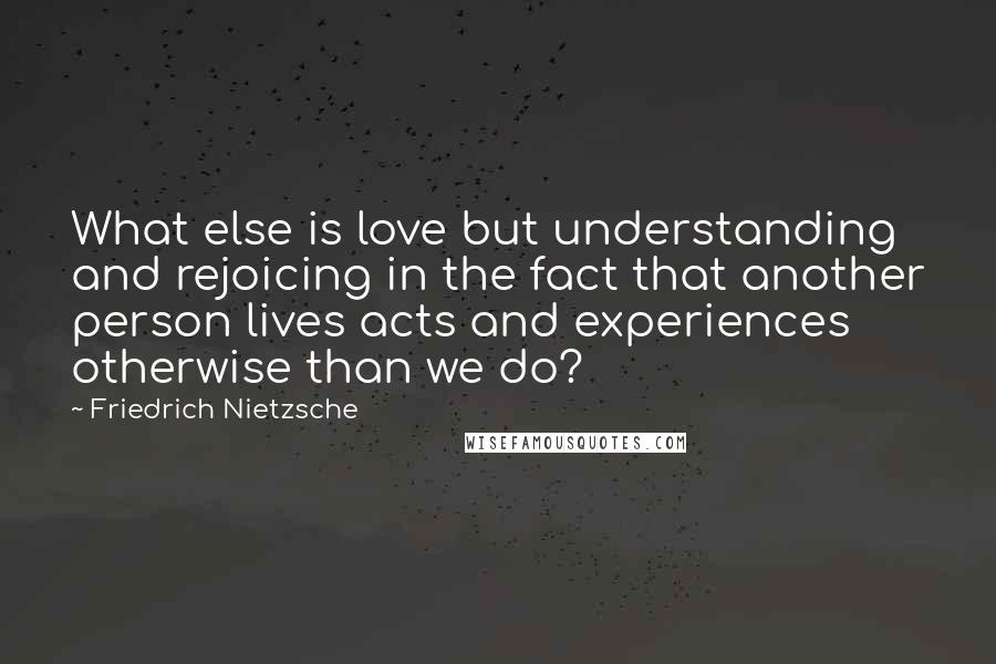 Friedrich Nietzsche Quotes: What else is love but understanding and rejoicing in the fact that another person lives acts and experiences otherwise than we do?