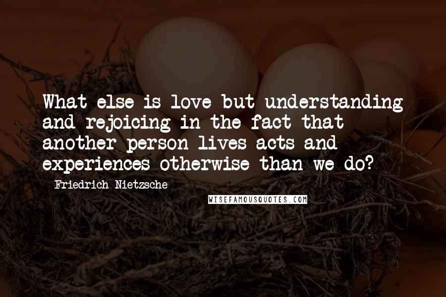 Friedrich Nietzsche Quotes: What else is love but understanding and rejoicing in the fact that another person lives acts and experiences otherwise than we do?