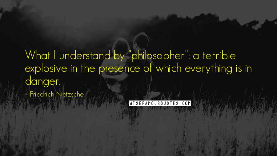 Friedrich Nietzsche Quotes: What I understand by "philosopher": a terrible explosive in the presence of which everything is in danger.