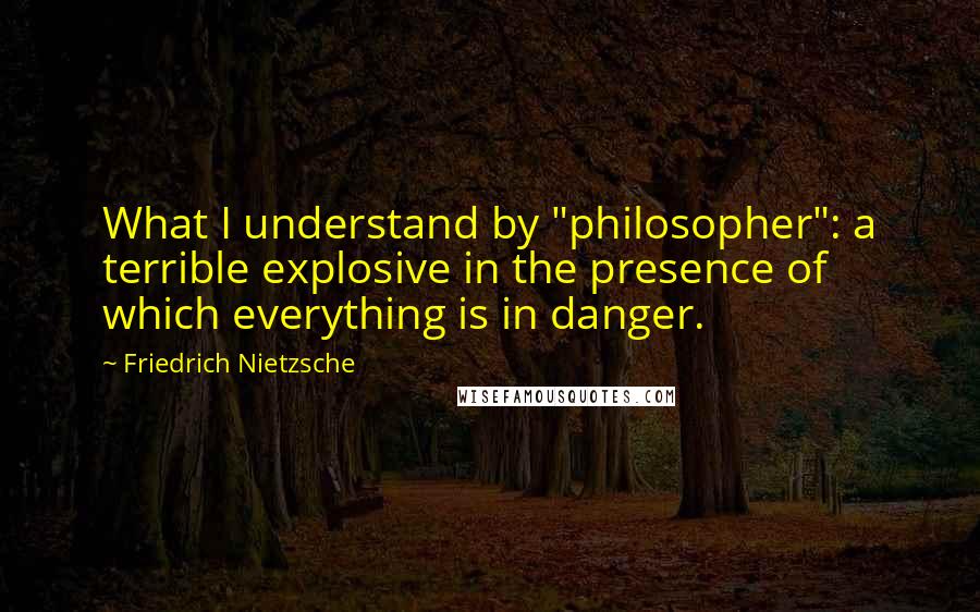 Friedrich Nietzsche Quotes: What I understand by "philosopher": a terrible explosive in the presence of which everything is in danger.