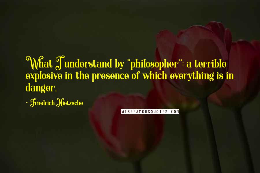 Friedrich Nietzsche Quotes: What I understand by "philosopher": a terrible explosive in the presence of which everything is in danger.