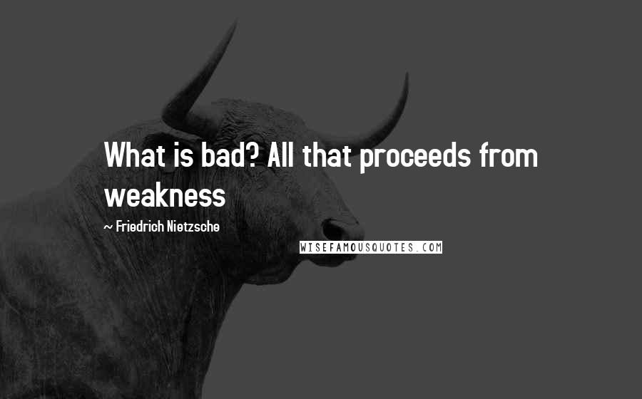 Friedrich Nietzsche Quotes: What is bad? All that proceeds from weakness