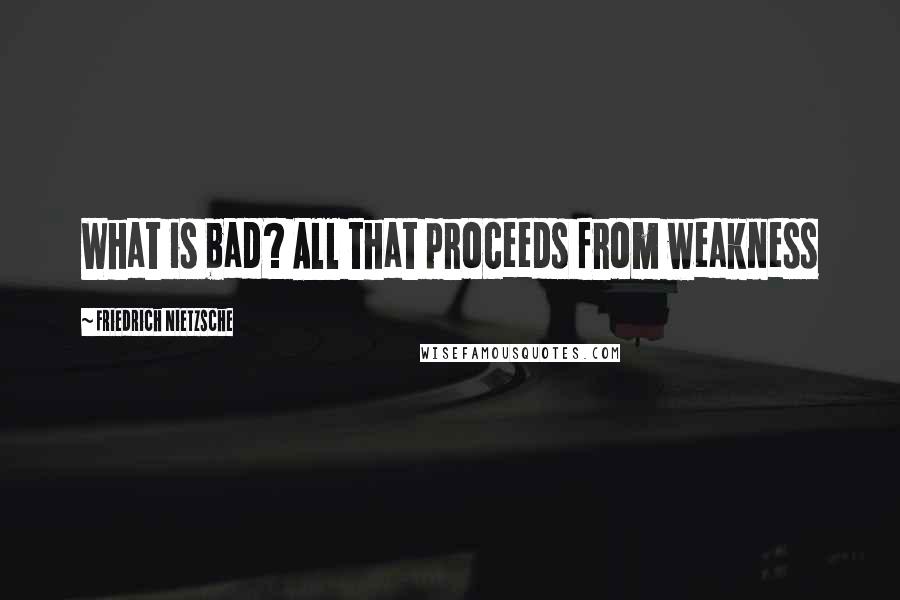 Friedrich Nietzsche Quotes: What is bad? All that proceeds from weakness