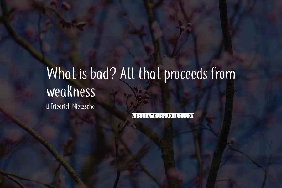 Friedrich Nietzsche Quotes: What is bad? All that proceeds from weakness