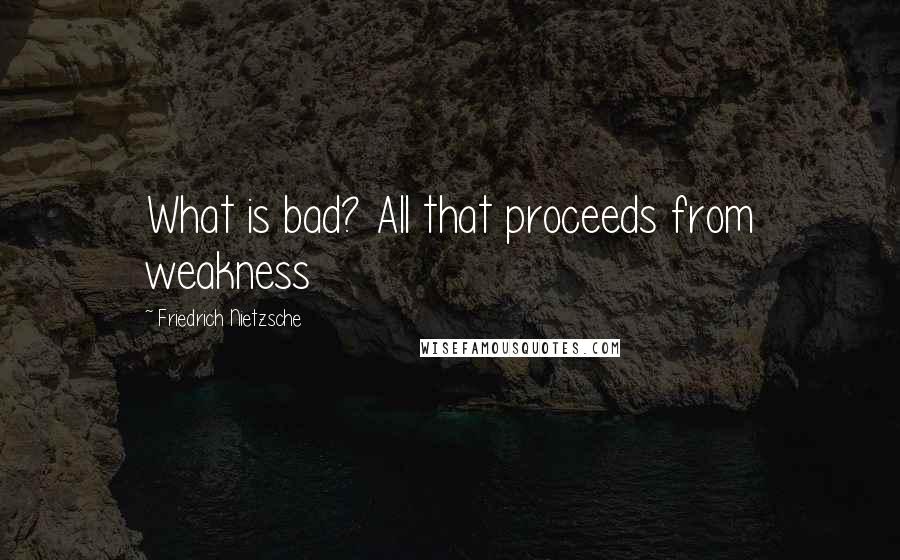 Friedrich Nietzsche Quotes: What is bad? All that proceeds from weakness