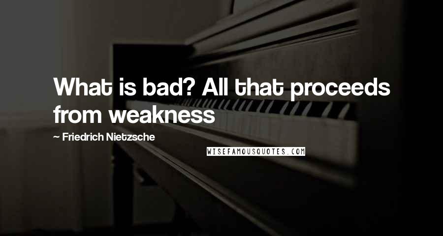 Friedrich Nietzsche Quotes: What is bad? All that proceeds from weakness