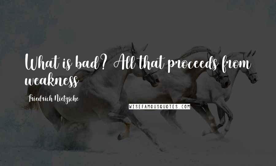 Friedrich Nietzsche Quotes: What is bad? All that proceeds from weakness