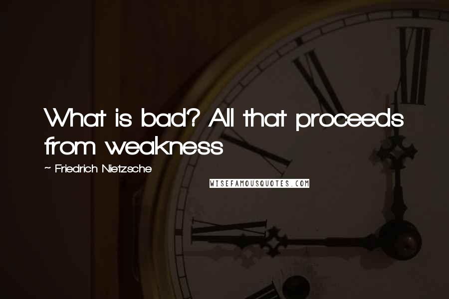 Friedrich Nietzsche Quotes: What is bad? All that proceeds from weakness