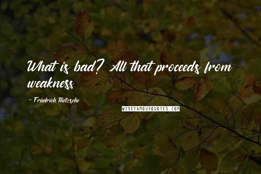 Friedrich Nietzsche Quotes: What is bad? All that proceeds from weakness