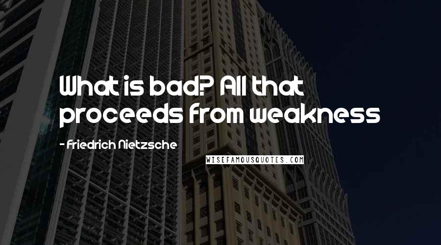 Friedrich Nietzsche Quotes: What is bad? All that proceeds from weakness