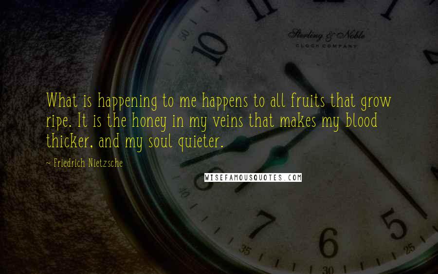 Friedrich Nietzsche Quotes: What is happening to me happens to all fruits that grow ripe. It is the honey in my veins that makes my blood thicker, and my soul quieter.