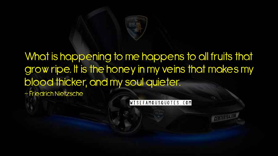 Friedrich Nietzsche Quotes: What is happening to me happens to all fruits that grow ripe. It is the honey in my veins that makes my blood thicker, and my soul quieter.