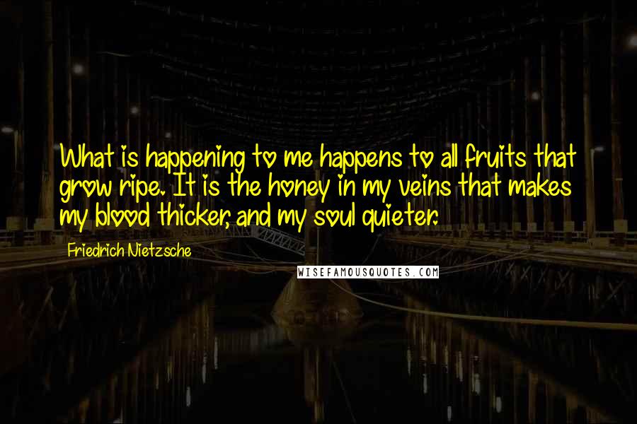 Friedrich Nietzsche Quotes: What is happening to me happens to all fruits that grow ripe. It is the honey in my veins that makes my blood thicker, and my soul quieter.