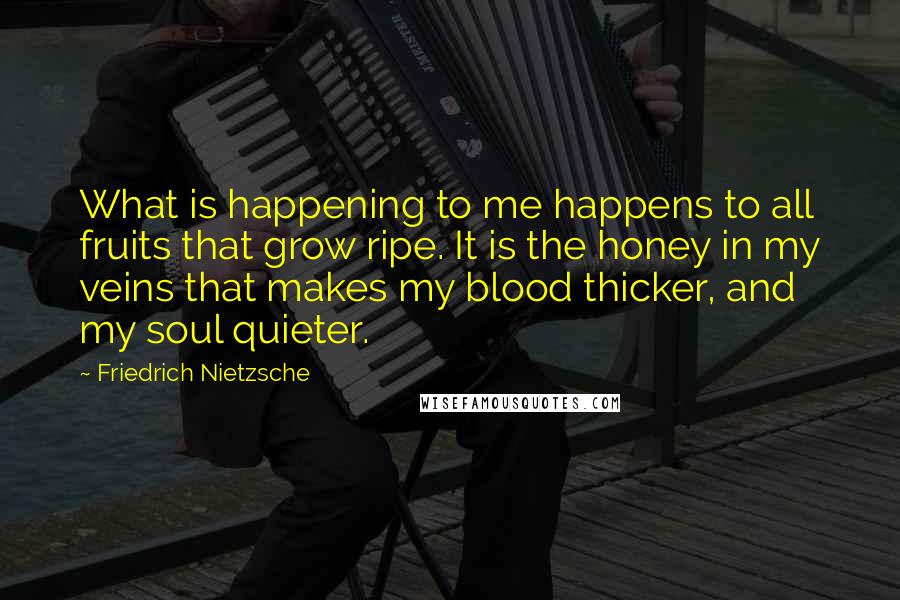 Friedrich Nietzsche Quotes: What is happening to me happens to all fruits that grow ripe. It is the honey in my veins that makes my blood thicker, and my soul quieter.