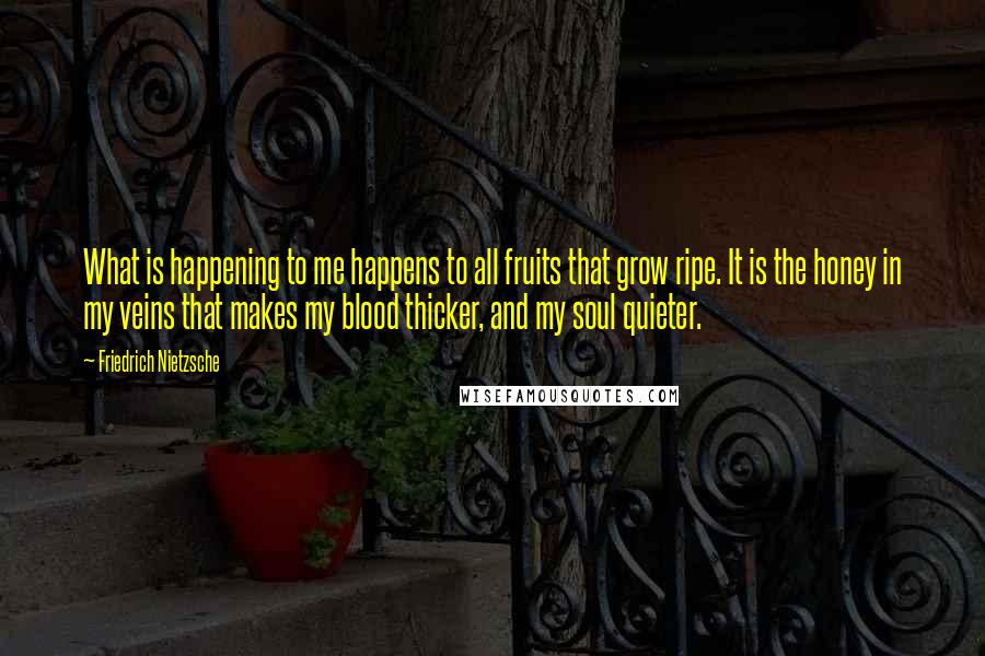 Friedrich Nietzsche Quotes: What is happening to me happens to all fruits that grow ripe. It is the honey in my veins that makes my blood thicker, and my soul quieter.