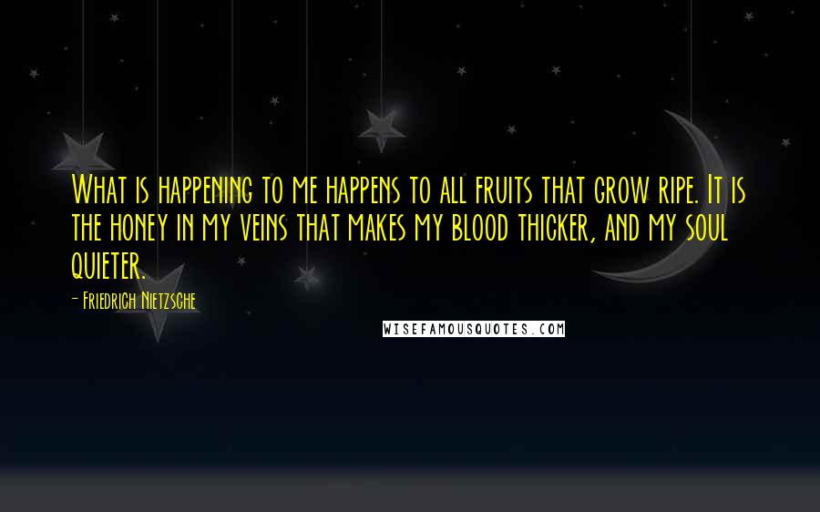 Friedrich Nietzsche Quotes: What is happening to me happens to all fruits that grow ripe. It is the honey in my veins that makes my blood thicker, and my soul quieter.