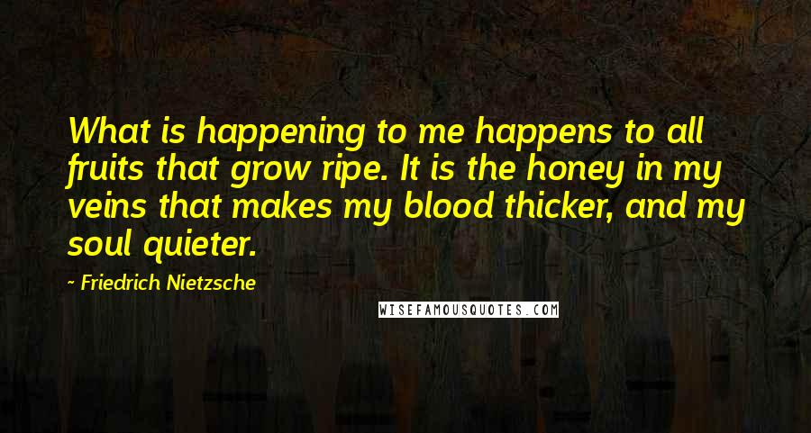 Friedrich Nietzsche Quotes: What is happening to me happens to all fruits that grow ripe. It is the honey in my veins that makes my blood thicker, and my soul quieter.