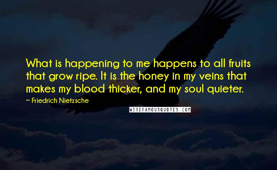 Friedrich Nietzsche Quotes: What is happening to me happens to all fruits that grow ripe. It is the honey in my veins that makes my blood thicker, and my soul quieter.