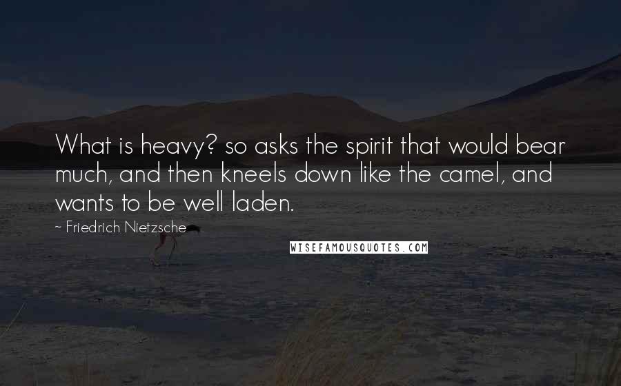 Friedrich Nietzsche Quotes: What is heavy? so asks the spirit that would bear much, and then kneels down like the camel, and wants to be well laden.