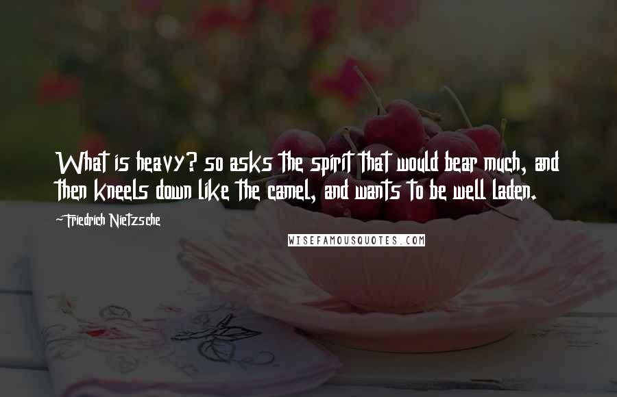 Friedrich Nietzsche Quotes: What is heavy? so asks the spirit that would bear much, and then kneels down like the camel, and wants to be well laden.