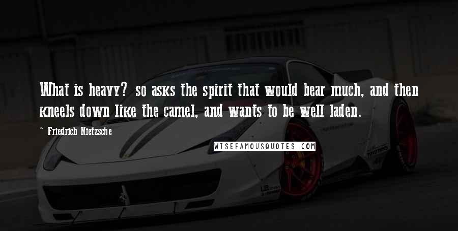 Friedrich Nietzsche Quotes: What is heavy? so asks the spirit that would bear much, and then kneels down like the camel, and wants to be well laden.