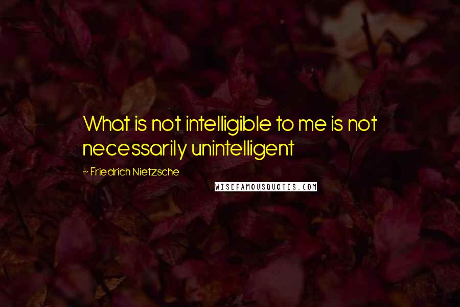 Friedrich Nietzsche Quotes: What is not intelligible to me is not necessarily unintelligent