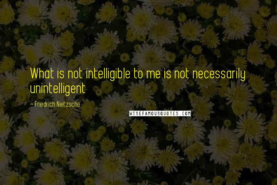 Friedrich Nietzsche Quotes: What is not intelligible to me is not necessarily unintelligent