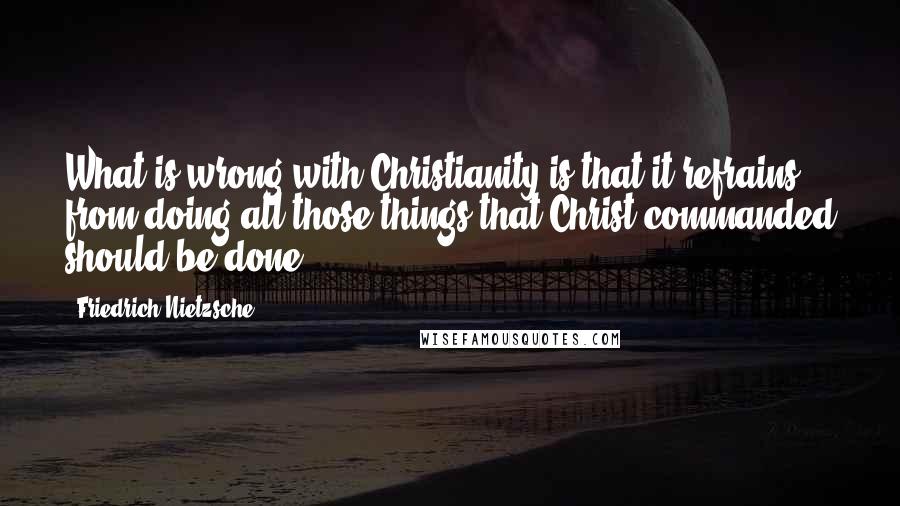 Friedrich Nietzsche Quotes: What is wrong with Christianity is that it refrains from doing all those things that Christ commanded should be done.