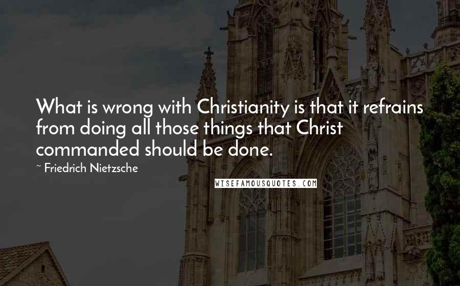 Friedrich Nietzsche Quotes: What is wrong with Christianity is that it refrains from doing all those things that Christ commanded should be done.