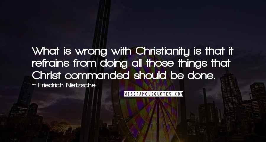 Friedrich Nietzsche Quotes: What is wrong with Christianity is that it refrains from doing all those things that Christ commanded should be done.