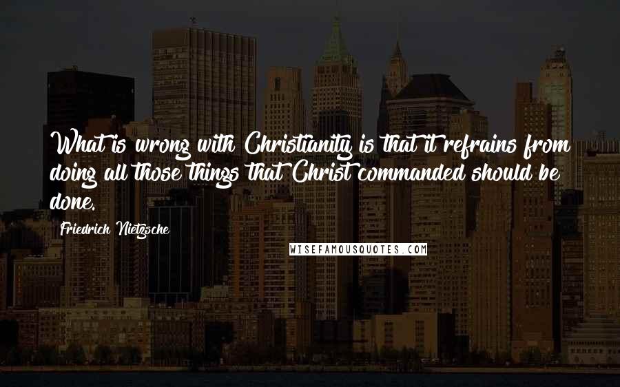 Friedrich Nietzsche Quotes: What is wrong with Christianity is that it refrains from doing all those things that Christ commanded should be done.