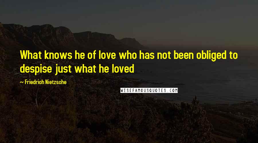 Friedrich Nietzsche Quotes: What knows he of love who has not been obliged to despise just what he loved